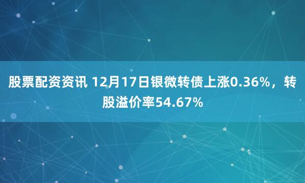 股票配资资讯 12月17日银微转债上涨0.36%，转股溢价率54.67%