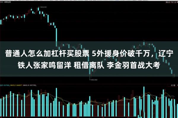 普通人怎么加杠杆买股票 5外援身价破千万,辽宁铁人张家鸣留洋 租借离队 李金羽首战大考