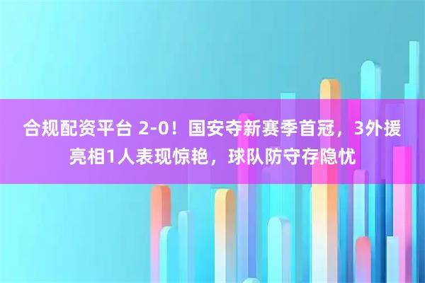 合规配资平台 2-0!国安夺新赛季首冠,3外援亮相1人表现惊艳,球队防守存隐忧