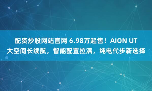 配资炒股网站官网 6.98万起售！AION UT大空间长续航，智能配置拉满，纯电代步新选择