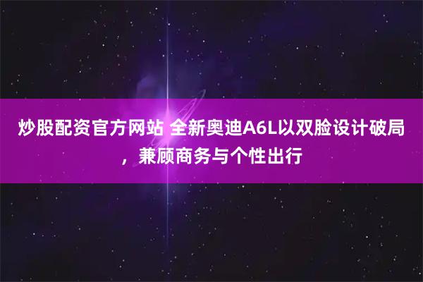 炒股配资官方网站 全新奥迪A6L以双脸设计破局，兼顾商务与个性出行