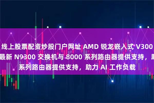 线上股票配资炒股门户网址 AMD 锐龙嵌入式 V3000 处理器为思科最新 N9300 交换机与 8000 系列路由器提供支持,助力 AI 工作负载