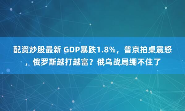 配资炒股最新 GDP暴跌1.8%，普京拍桌震怒，俄罗斯越打越富？俄乌战局绷不住了