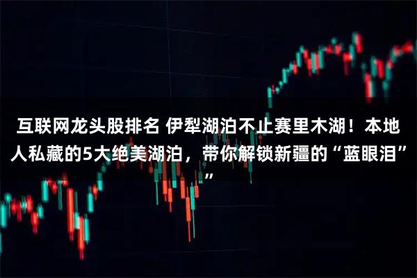 互联网龙头股排名 伊犁湖泊不止赛里木湖！本地人私藏的5大绝美湖泊，带你解锁新疆的“蓝眼泪”