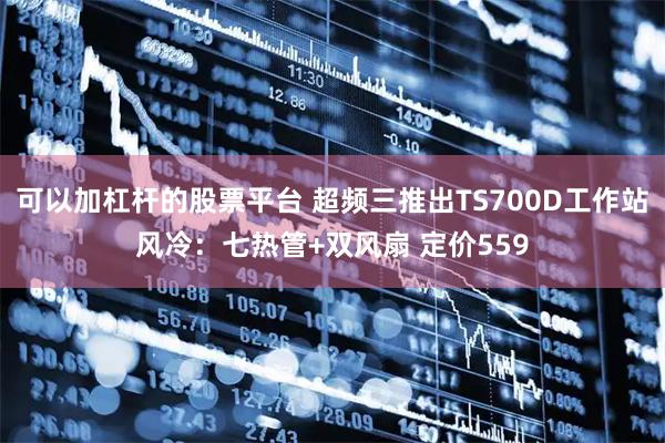 可以加杠杆的股票平台 超频三推出TS700D工作站风冷：七热管+双风扇 定价559