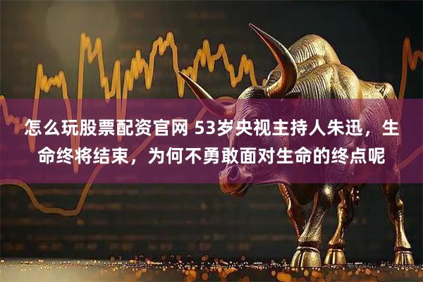 怎么玩股票配资官网 53岁央视主持人朱迅，生命终将结束，为何不勇敢面对生命的终点呢