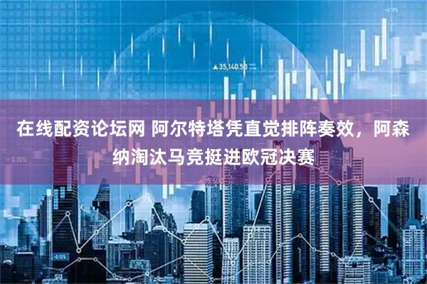 在线配资论坛网 阿尔特塔凭直觉排阵奏效，阿森纳淘汰马竞挺进欧冠决赛