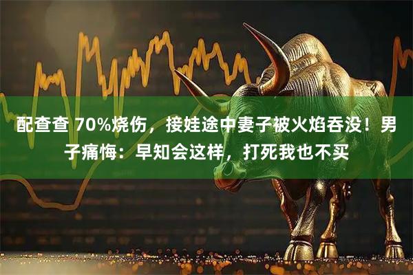配查查 70%烧伤，接娃途中妻子被火焰吞没！男子痛悔：早知会这样，打死我也不买