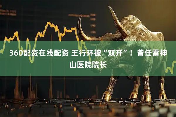 360配资在线配资 王行环被“双开”！曾任雷神山医院院长