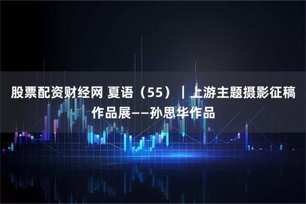 股票配资财经网 夏语（55）｜上游主题摄影征稿作品展——孙思华作品