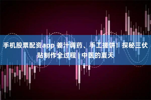 手机股票配资app 姜汁调药、手工搓饼！探秘三伏贴制作全过程 | 中医的夏天