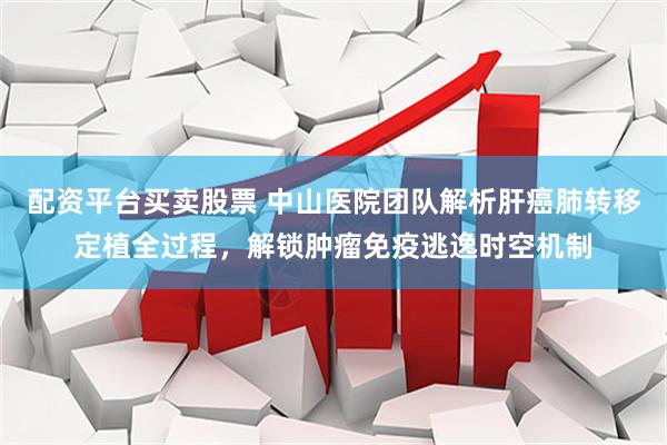 配资平台买卖股票 中山医院团队解析肝癌肺转移定植全过程，解锁肿瘤免疫逃逸时空机制